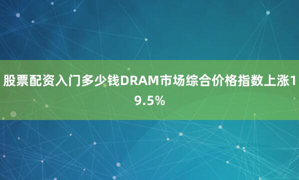 股票配资入门多少钱DRAM市场综合价格指数上涨19.5%