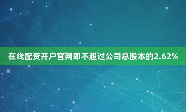 在线配资开户官网即不超过公司总股本的2.62%