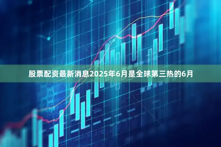 股票配资最新消息2025年6月是全球第三热的6月