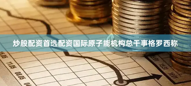 炒股配资首选配资国际原子能机构总干事格罗西称