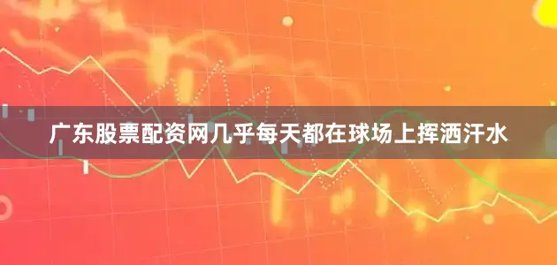 广东股票配资网几乎每天都在球场上挥洒汗水