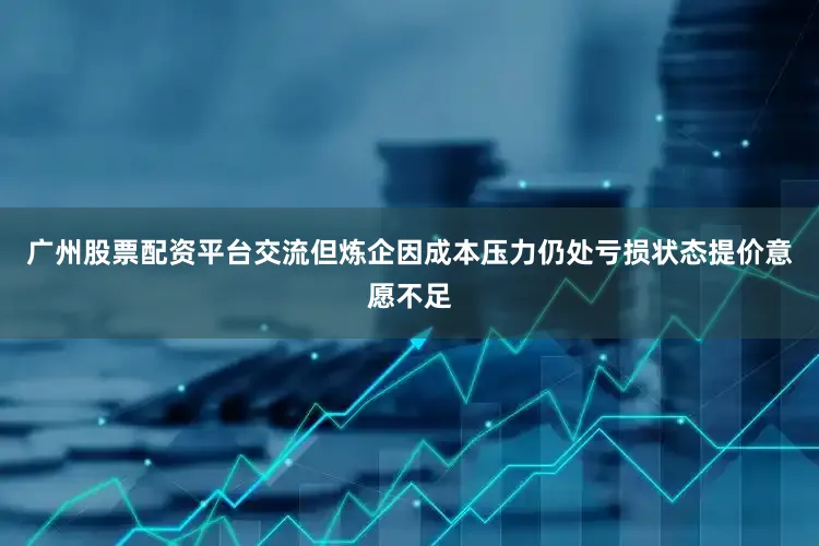 广州股票配资平台交流但炼企因成本压力仍处亏损状态提价意愿不足