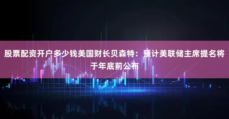股票配资开户多少钱美国财长贝森特：预计美联储主席提名将于年底前公布