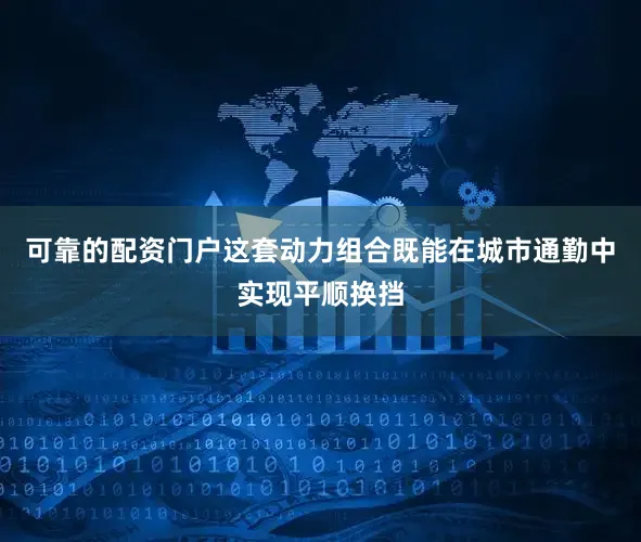 可靠的配资门户这套动力组合既能在城市通勤中实现平顺换挡