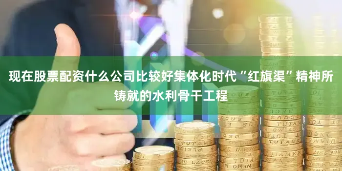 现在股票配资什么公司比较好集体化时代“红旗渠”精神所铸就的水利骨干工程