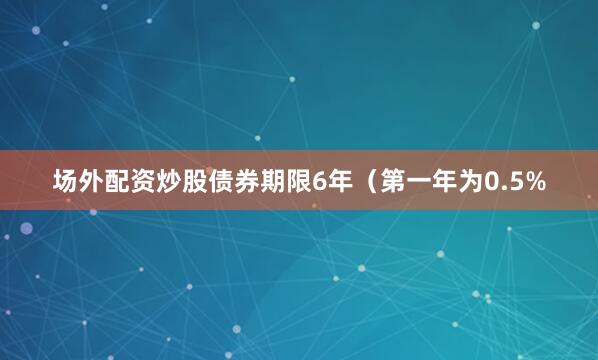 场外配资炒股债券期限6年（第一年为0.5%