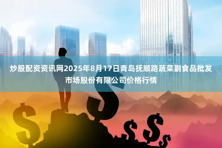 炒股配资资讯网2025年8月17日青岛抚顺路蔬菜副食品批发市场股份有限公司价格行情